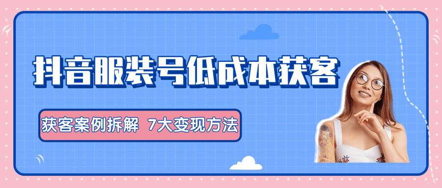 服装抖音号+获客的案例拆解，13种低成本获客方式，7大变现方法，直接上干货！-学习资源库