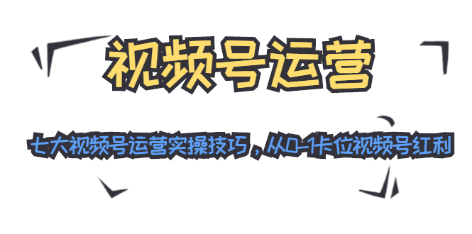 视频号运营：七大视频号运营实操技巧，从0-1卡位视频号红利-学习资源库