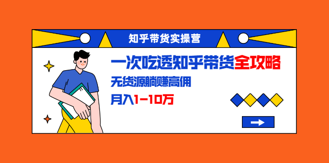 知乎带货实操营：一次吃透知乎带货全攻略 无货源躺赚高佣，月入1-10万-学习资源库