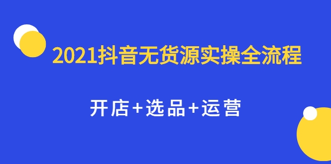 2021抖音无货源实操全流程，开店+选品+运营，全职兼职都可操作-学习资源库