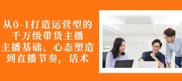 从0-1打造运营型的带货主播：主播基础、心态塑造，能力培养到直播节奏，话术进行全面讲-学习资源库