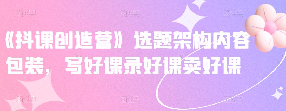 《抖课创造营》选题架构内容包装，写好课录好课卖好课-学习资源库
