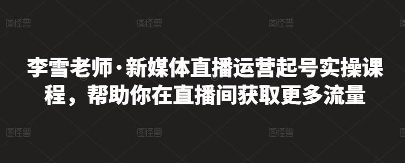 李雪老师·新媒体直播运营起号实操课程，帮助你在直播间获取更多流量-学习资源库