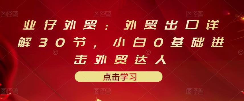 业仔外贸：外贸出口详解30节，小白0基础进击外贸达人 价值666元-学习资源库