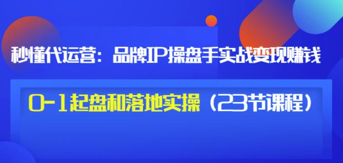 秒懂代运营：品牌IP操盘手实战赚钱，0-1起盘和落地实操（23节课程）价值199-学习资源库