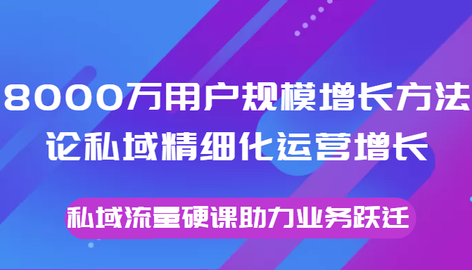 8000万用户规模增长方法论私域精细化运营增长，私域流量硬课助力业务跃迁-学习资源库