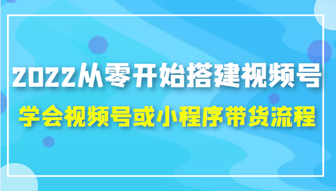 2022从零开始搭建视频号,学会视频号或小程序带货流程（价值599元）-学习资源库