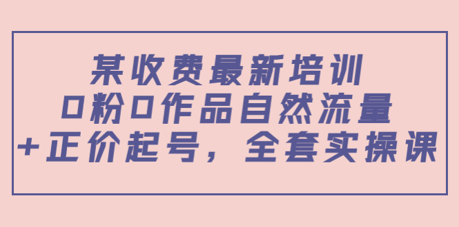 某最新收费培训内容：0粉0作品自然流量+正价起号，全套实操课-学习资源库