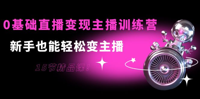 0基础直播变现主播训练营：新手也能轻松变主播，15节精品课-学习资源库