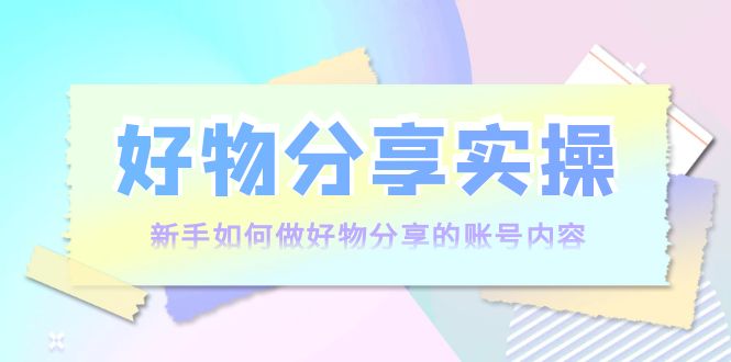 好物分享实操：新手如何做好物分享的账号内容，实操教学-学习资源库