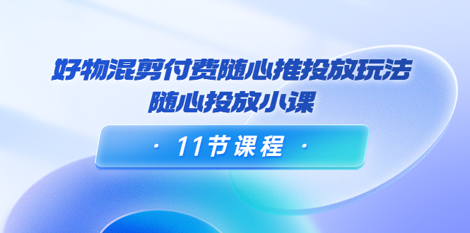 好物混剪付费随心推投放玩法，随心投放小课（11节课程）-学习资源库