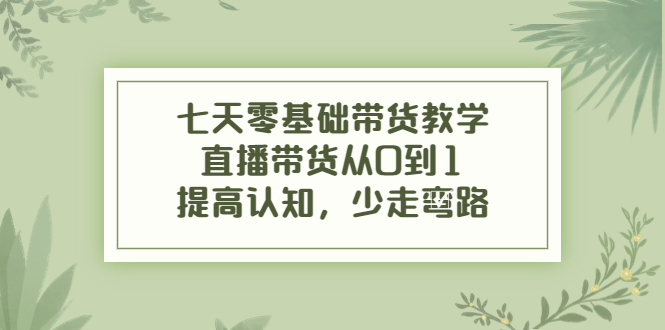 七天零基础带货教学，直播带货从0到1，提高认知，少走弯路-学习资源库