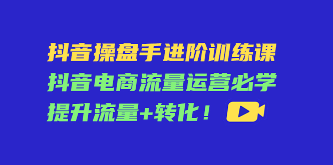 抖音操盘手进阶训练课：抖音电商流量运营必学，提升流量+转化-学习资源库