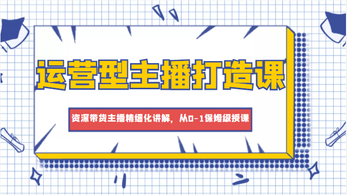 运营型主播打造课，资深带货主播精细化讲解，从0-1保姆级授课-学习资源库