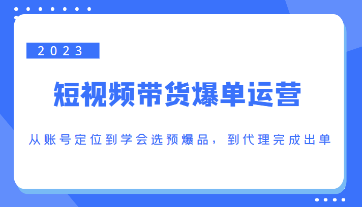 2023短视频带货爆单运营，从账号定位到学会选预爆品，到代理完成出单（价值1250元）-学习资源库