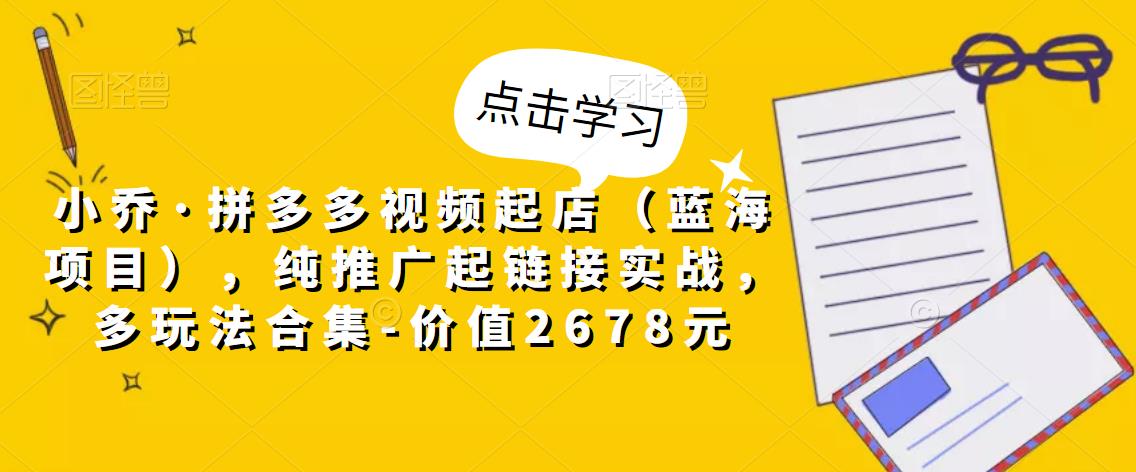 小乔·拼多多视频起店（蓝海项目），纯推广起链接实战，多玩法合集-价值2678元-学习资源库