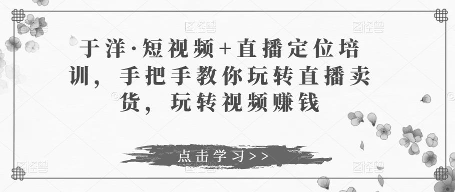 于洋·短视频+直播定位培训，手把手教你玩转直播卖货，玩转视频赚钱-学习资源库