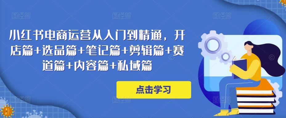 小红书电商运营从入门到精通，开店篇+选品篇+笔记篇+剪辑篇+赛道篇+内容篇+私域篇-学习资源库
