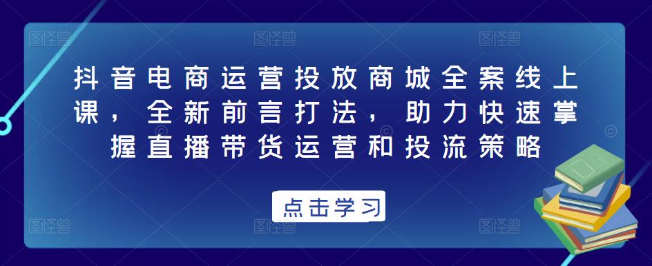 抖音电商运营投放商城全案线上课，全新前言打法，助力快速掌握直播带货运营和投流策略-学习资源库