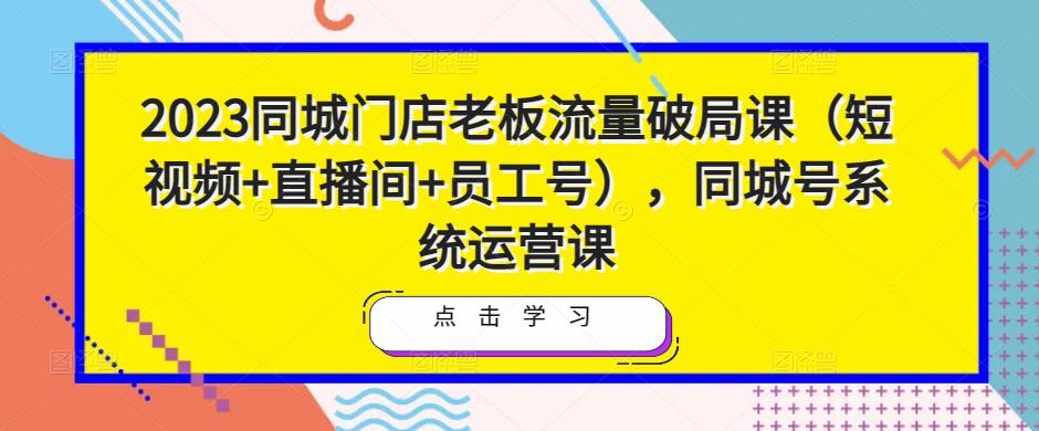 2023同城门店老板流量破局课（短视频+直播间+员工号），同城号系统运营课-学习资源库