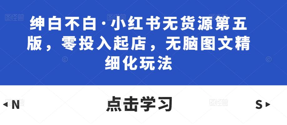 绅白不白·小红书无货源第五版，零投入起店，无脑图文精细化玩法-学习资源库