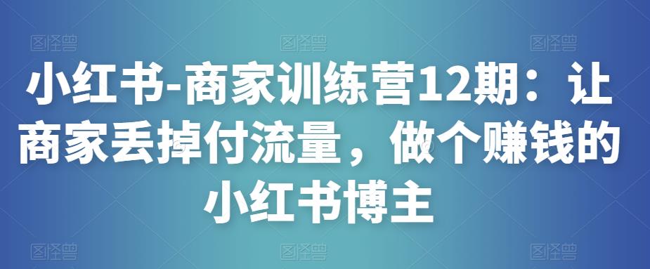 小红书-商家训练营12期：让商家丢掉付流量，做个赚钱的小红书博主-学习资源库