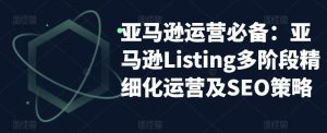 亚马逊运营必备:亚马逊Listing多阶段精细化运营及SEO策略-学习资源库