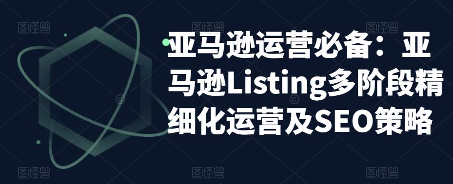 亚马逊运营必备：亚马逊Listing多阶段精细化运营及SEO策略-学习资源库