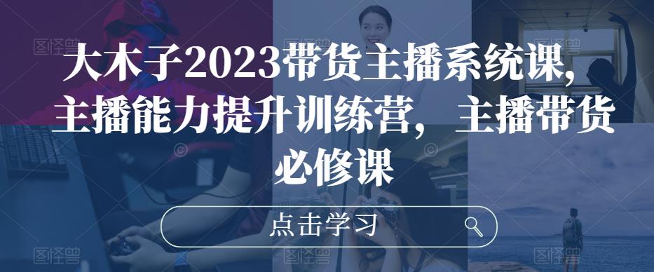 大木子2023带货主播系统课，主播能力提升训练营，主播带货必修课-学习资源库