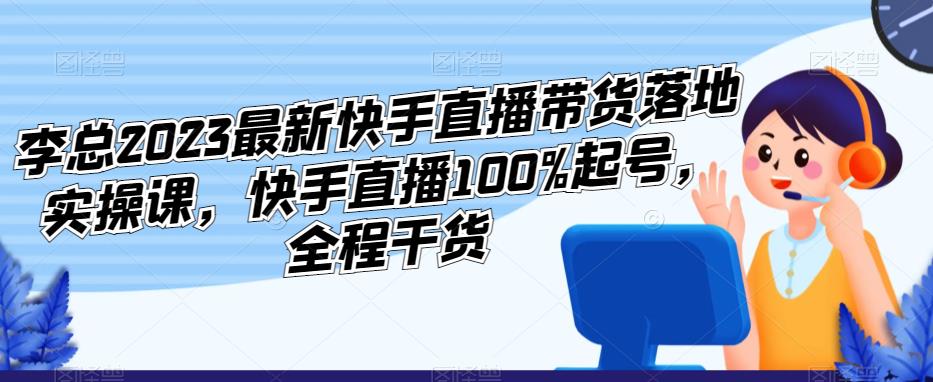 李总2023最新快手直播带货落地实操课，快手直播100%起号，全程干货-学习资源库