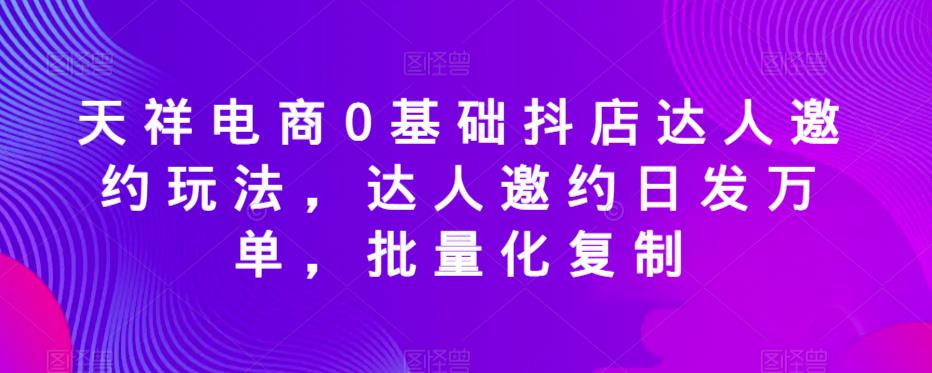 天祥电商0基础抖店达人邀约玩法，达人邀约日发万单，批量化复制-学习资源库