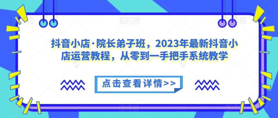 抖音小店·院长弟子班，2023年最新抖音小店运营教程，从零到一手把手系统教学-学习资源库