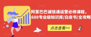 阿里巴巴诚信通运营必修课程,1688专业级知识库/白皮书/全攻略-学习资源库