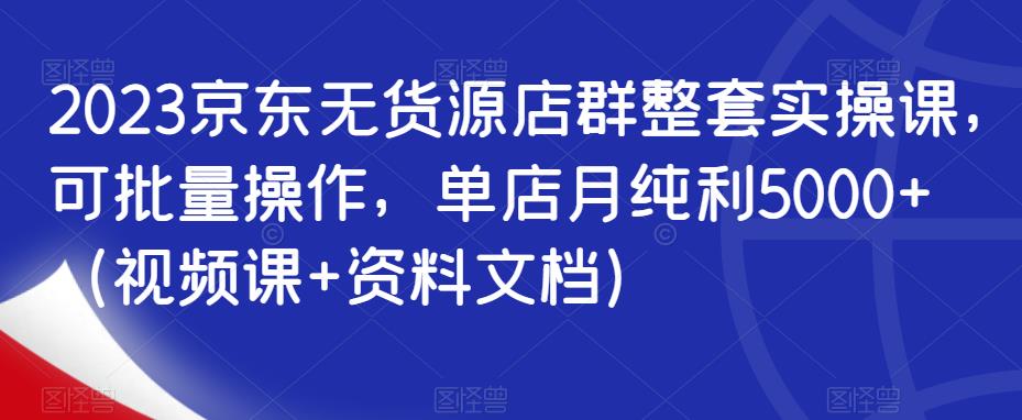 2023京东无货源店群整套实操课，可批量操作，单店月纯利5000+（视频课+资料文档）-学习资源库