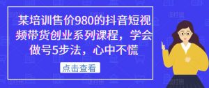 某培训售价980的抖音短视频带货创业系列课程,学会做号5步法,心中不慌-学习资源库
