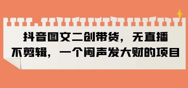 抖音图文二创带货，无直播，不剪辑，一个闷声发大财的项目【揭秘】-学习资源库