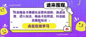 抖店商品卡精细化运营实战班:选品运营、达人玩法、商品卡自然流、抖店起店高阶玩法-学习资源库