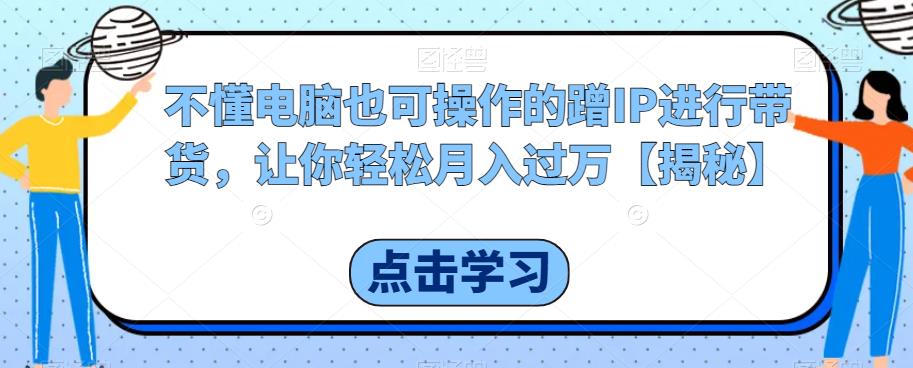 不懂电脑也可操作的蹭IP进行带货，让你轻松月入过万【揭秘】-学习资源库