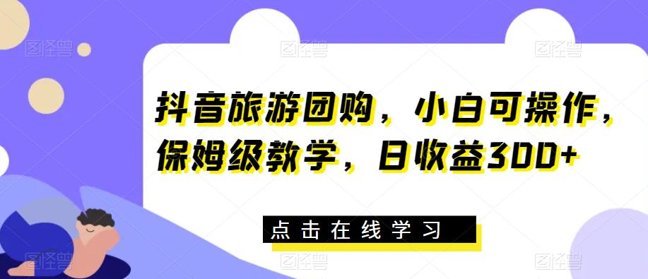 抖音旅游团购，小白可操作，保姆级教学，日收益300+【揭秘】-学习资源库