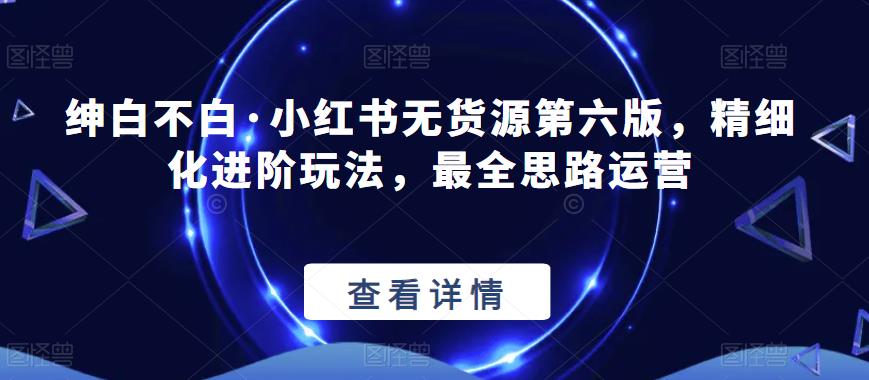绅白不白·小红书无货源第六版，精细化进阶玩法，最全思路运营-学习资源库