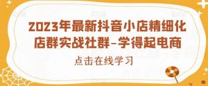 2023年最新抖音小店精细化店群实战社群-学得起电商-学习资源库