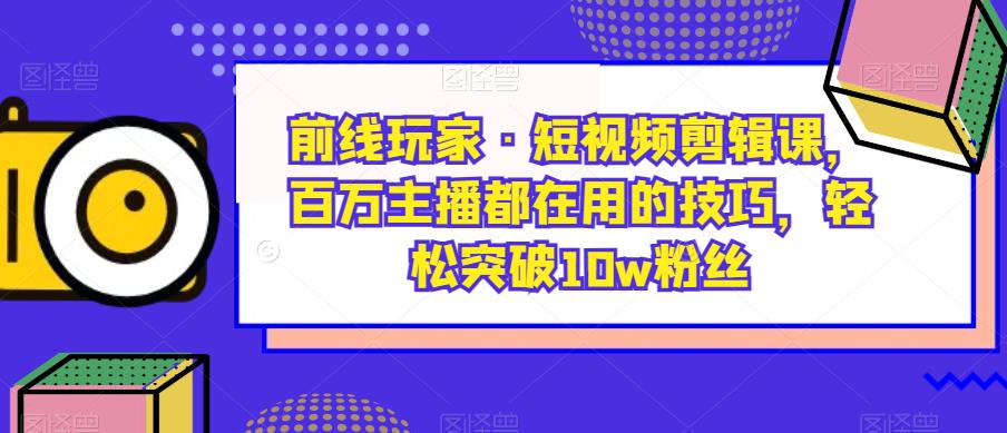 前线玩家·短视频剪辑课，百万主播都在用的技巧，轻松突破10w粉丝-学习资源库