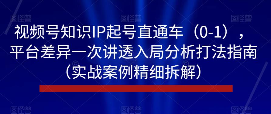 视频号知识IP起号直通车（0-1），平台差异一次讲透入局分析打法指南（实战案例精细拆解）-学习资源库