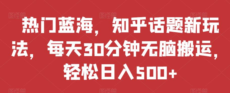 热门蓝海，知乎话题新玩法，每天30分钟无脑搬运，轻松日入500+【揭秘】-学习资源库