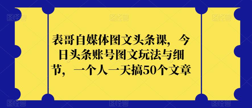 表哥自媒体图文头条课，今日头条账号图文玩法与细节，一个人一天搞50个文章-学习资源库