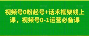 视频号0粉起号+话术框架线上课，视频号0-1运营必备课-学习资源库