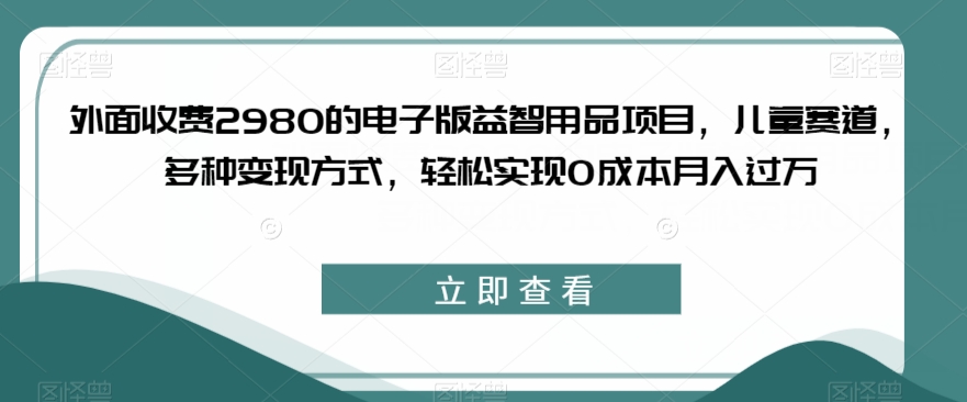 外面收费2980的电子版益智用品项目，儿童赛道，多种变现方式，轻松实现0成本月入过万【揭秘】-学习资源库