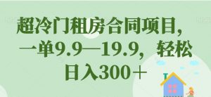 超冷门租房合同项目，一单9.9—19.9，轻松日入300＋【揭秘】-学习资源库