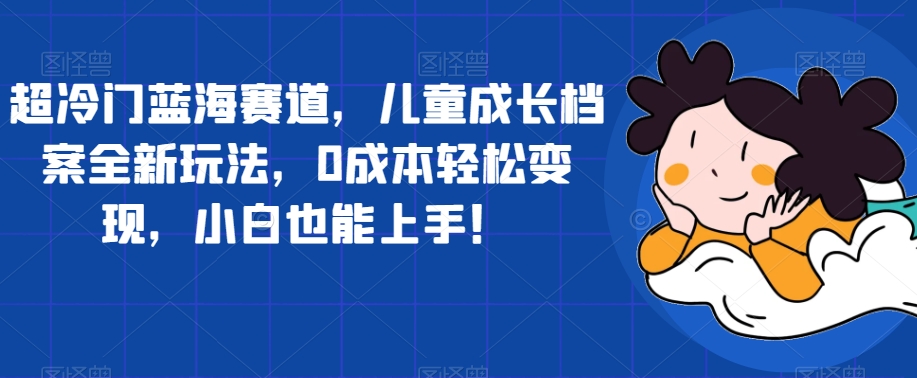 超冷门蓝海赛道，儿童成长档案全新玩法，0成本轻松变现，小白也能上手【揭秘】-学习资源库