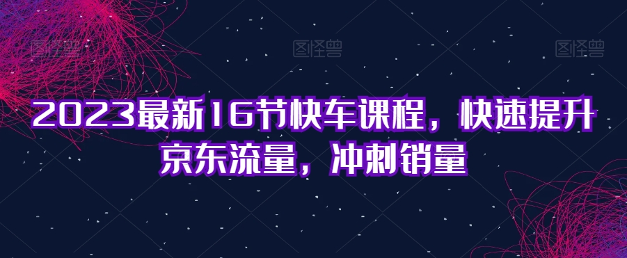 2023最新16节快车课程，快速提升京东流量，冲刺销量-学习资源库